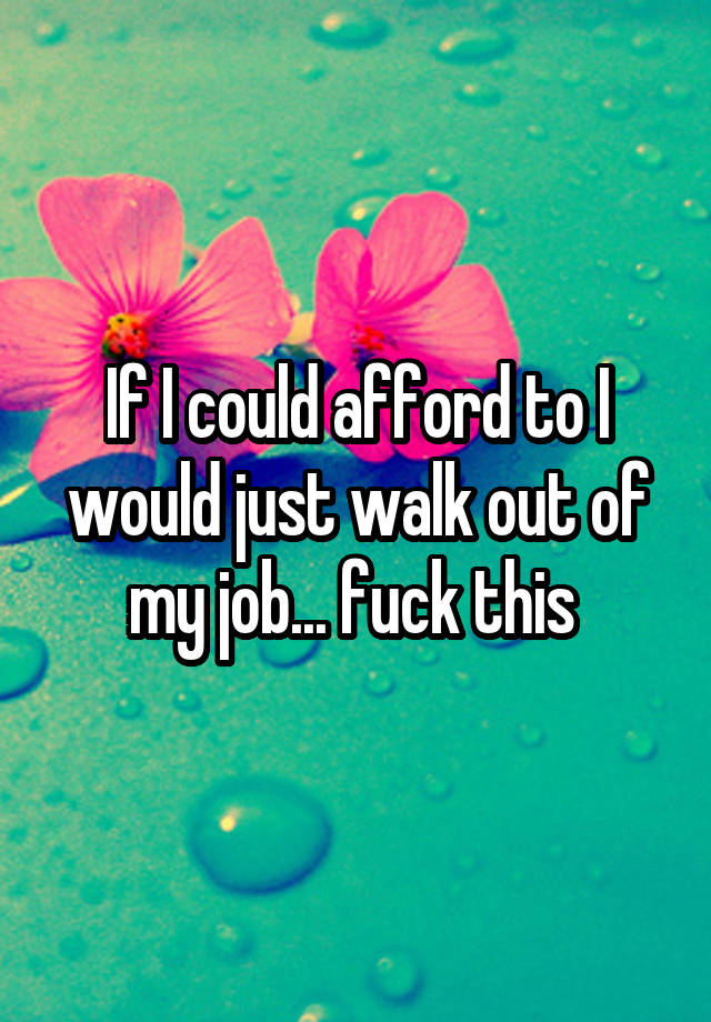 If I could afford to I would just walk out of my job... fuck this 