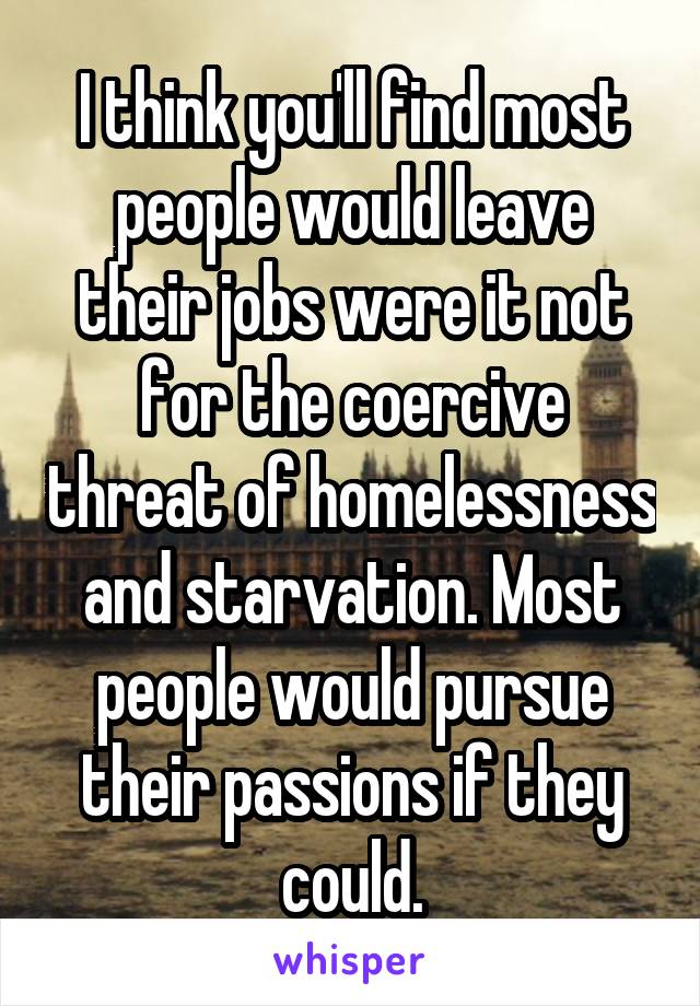 I think you'll find most people would leave their jobs were it not for the coercive threat of homelessness and starvation. Most people would pursue their passions if they could.