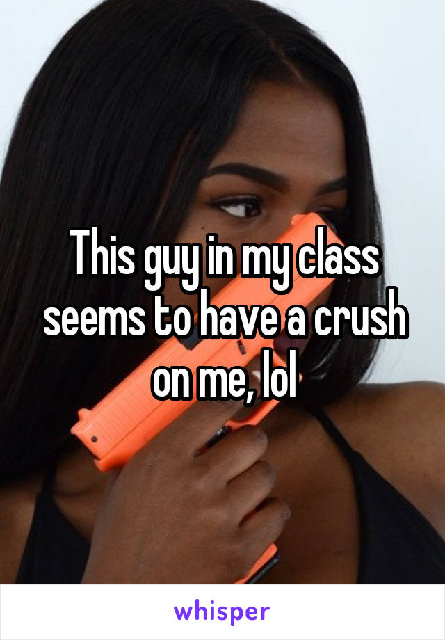 This guy in my class seems to have a crush on me, lol