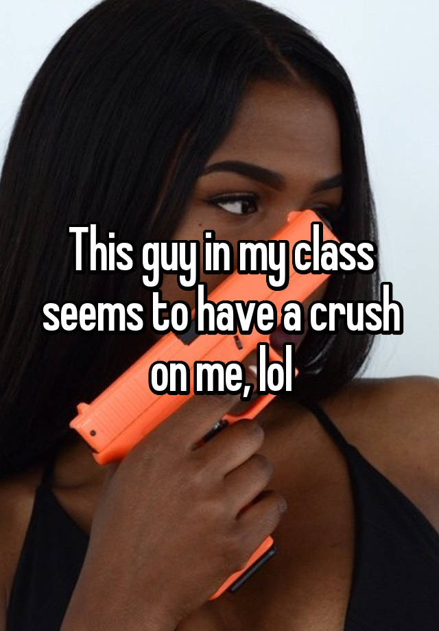 This guy in my class seems to have a crush on me, lol