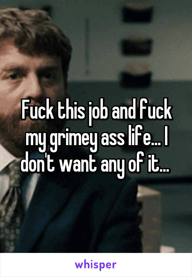 Fuck this job and fuck my grimey ass life... I don't want any of it... 