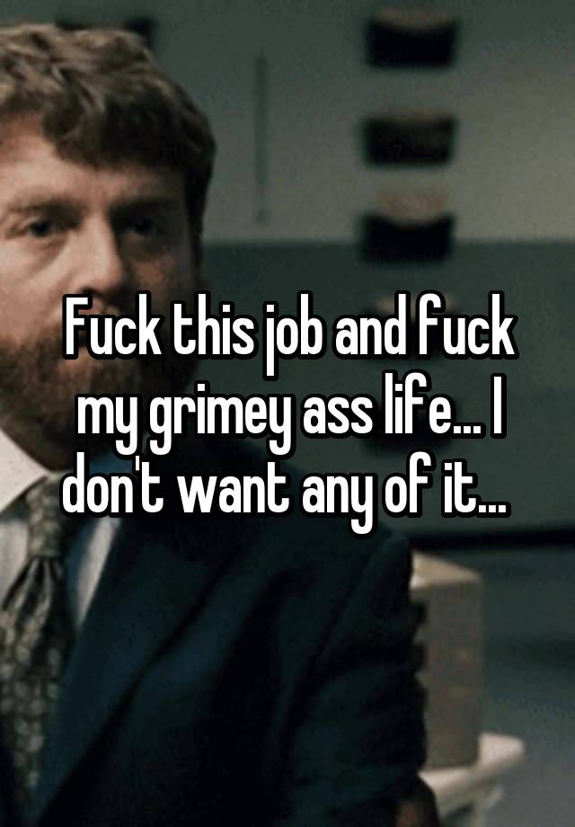 Fuck this job and fuck my grimey ass life... I don't want any of it... 