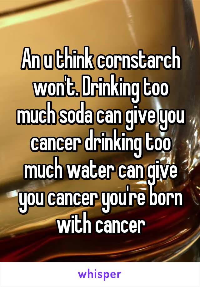 An u think cornstarch won't. Drinking too much soda can give you cancer drinking too much water can give you cancer you're born with cancer