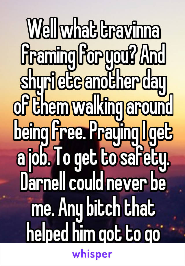 Well what travinna framing for you? And shyri etc another day of them walking around being free. Praying I get a job. To get to safety. Darnell could never be me. Any bitch that helped him got to go