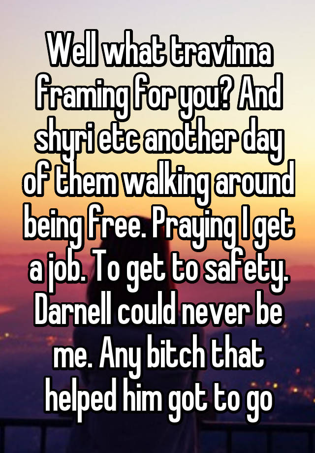 Well what travinna framing for you? And shyri etc another day of them walking around being free. Praying I get a job. To get to safety. Darnell could never be me. Any bitch that helped him got to go