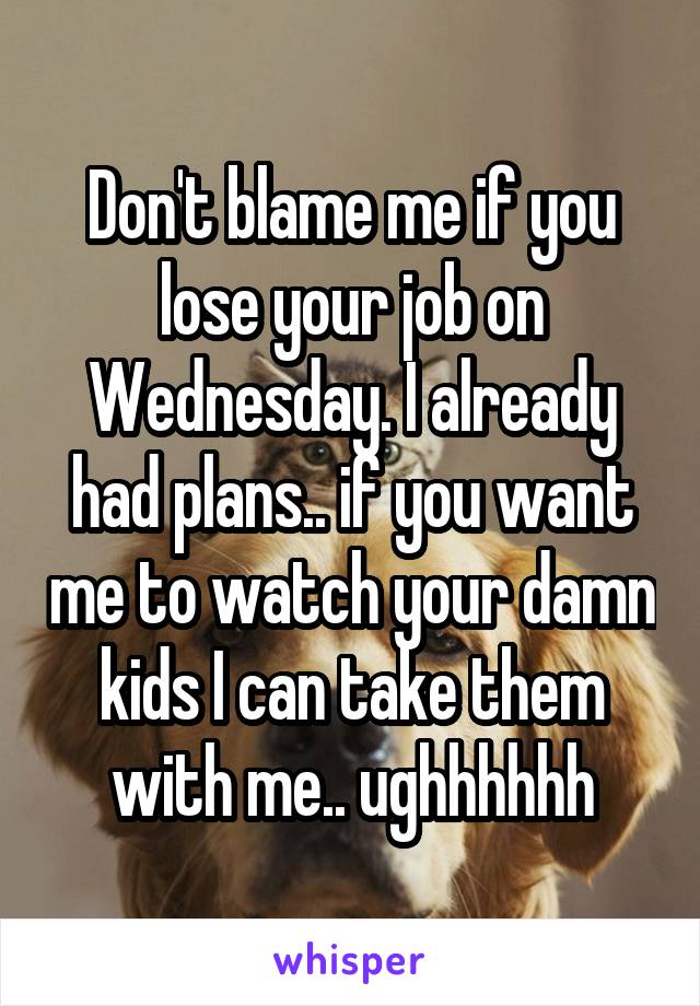 Don't blame me if you lose your job on Wednesday. I already had plans.. if you want me to watch your damn kids I can take them with me.. ughhhhhh