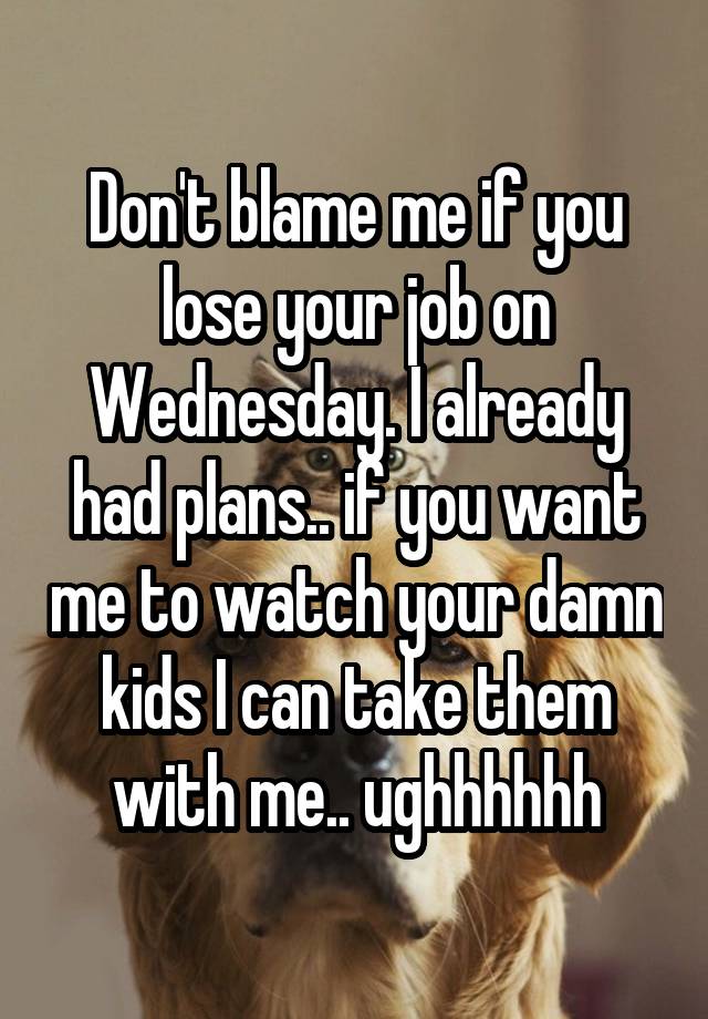 Don't blame me if you lose your job on Wednesday. I already had plans.. if you want me to watch your damn kids I can take them with me.. ughhhhhh