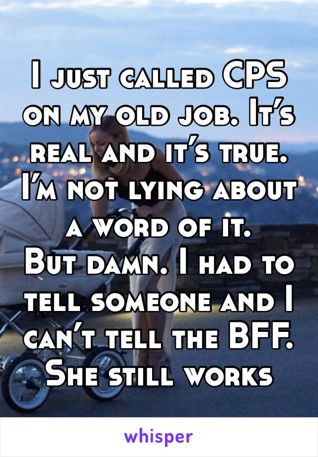 I just called CPS on my old job. It’s real and it’s true. I’m not lying about a word of it. 
But damn. I had to tell someone and I can’t tell the BFF. She still works there 