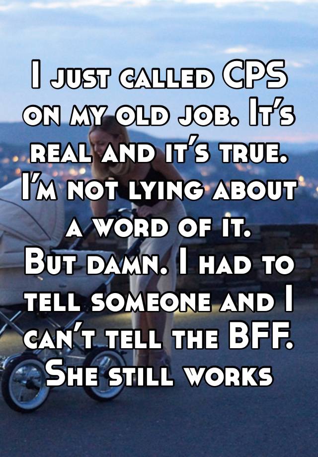 I just called CPS on my old job. It’s real and it’s true. I’m not lying about a word of it. 
But damn. I had to tell someone and I can’t tell the BFF. She still works there 