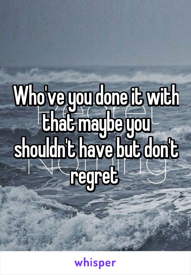 Who've you done it with that maybe you shouldn't have but don't regret 