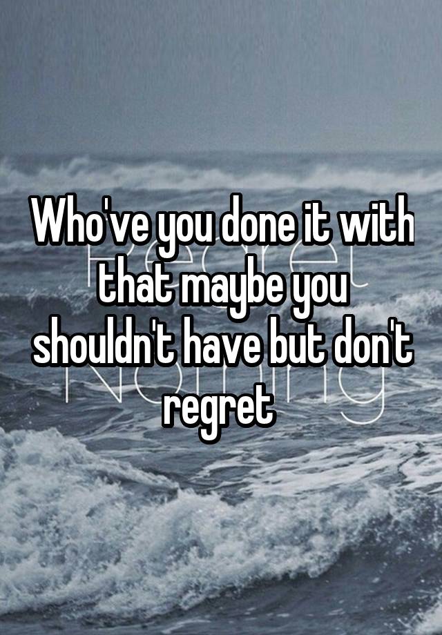 Who've you done it with that maybe you shouldn't have but don't regret 