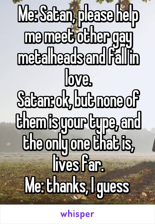 Me: Satan, please help me meet other gay metalheads and fall in love.
Satan: ok, but none of them is your type, and the only one that is, lives far.
Me: thanks, I guess 
....