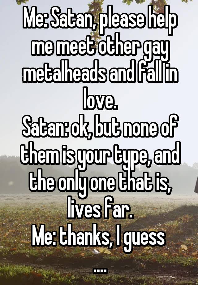 Me: Satan, please help me meet other gay metalheads and fall in love.
Satan: ok, but none of them is your type, and the only one that is, lives far.
Me: thanks, I guess 
....