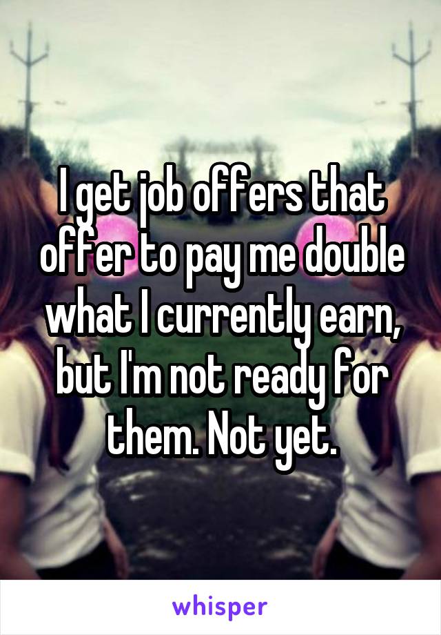 I get job offers that offer to pay me double what I currently earn, but I'm not ready for them. Not yet.