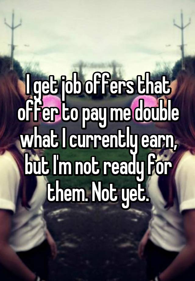 I get job offers that offer to pay me double what I currently earn, but I'm not ready for them. Not yet.