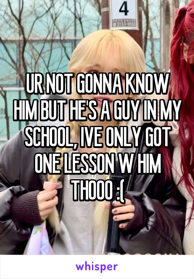 UR NOT GONNA KNOW HIM BUT HE'S A GUY IN MY SCHOOL, IVE ONLY GOT ONE LESSON W HIM THOOO :(