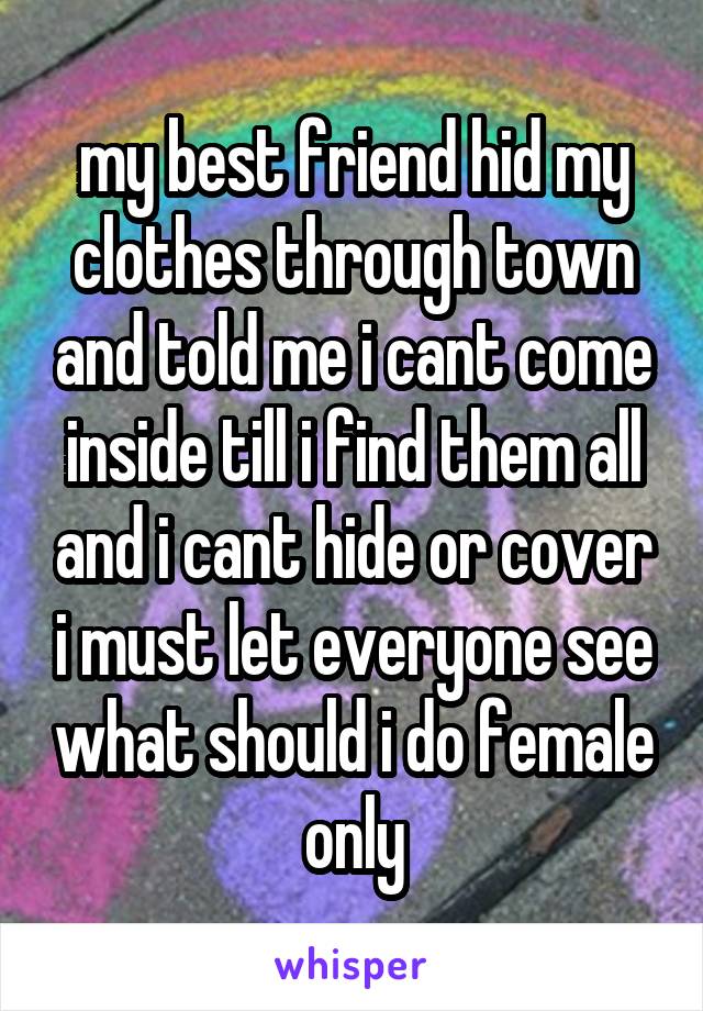 my best friend hid my clothes through town and told me i cant come inside till i find them all and i cant hide or cover i must let everyone see what should i do female only