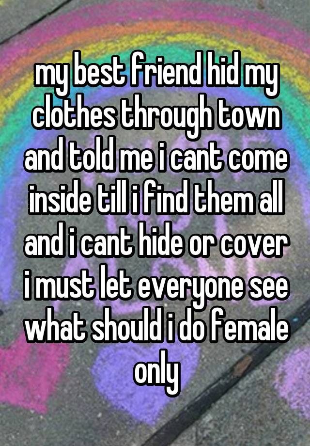 my best friend hid my clothes through town and told me i cant come inside till i find them all and i cant hide or cover i must let everyone see what should i do female only