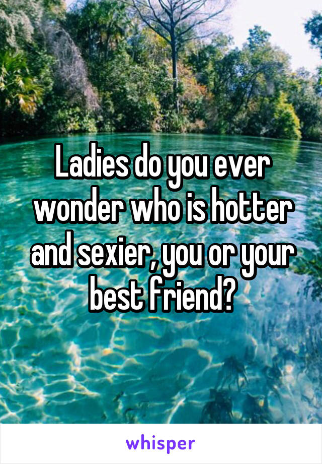 Ladies do you ever wonder who is hotter and sexier, you or your best friend?