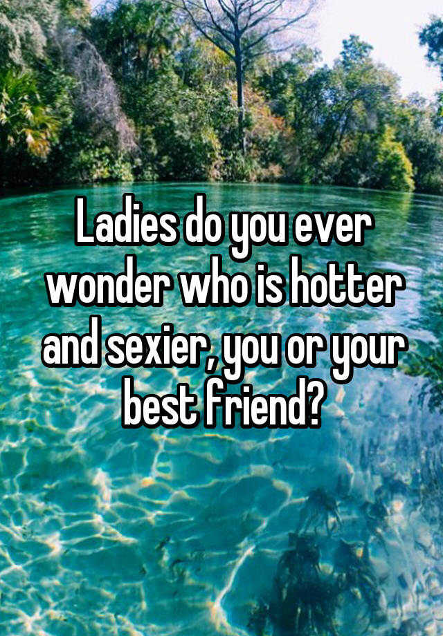 Ladies do you ever wonder who is hotter and sexier, you or your best friend?