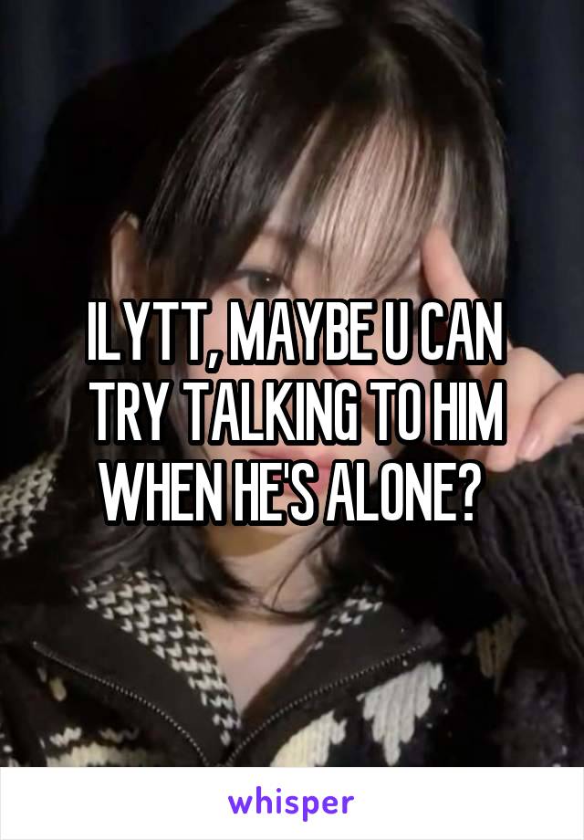 ILYTT, MAYBE U CAN TRY TALKING TO HIM WHEN HE'S ALONE? 