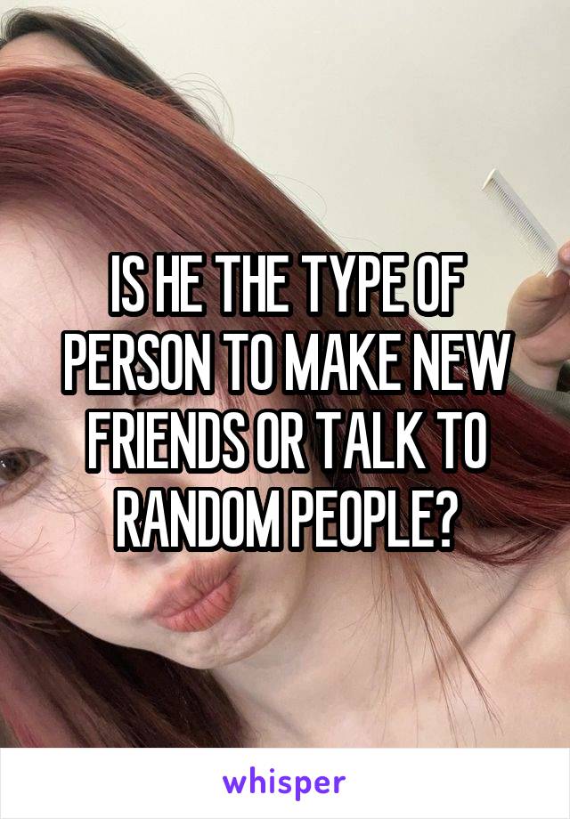 IS HE THE TYPE OF PERSON TO MAKE NEW FRIENDS OR TALK TO RANDOM PEOPLE?