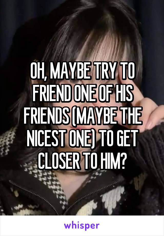 OH, MAYBE TRY TO FRIEND ONE OF HIS FRIENDS (MAYBE THE NICEST ONE) TO GET CLOSER TO HIM?