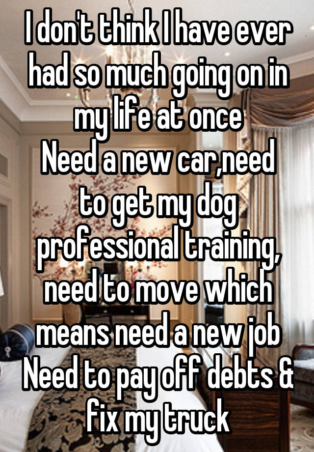 I don't think I have ever had so much going on in my life at once
Need a new car,need to get my dog professional training, need to move which means need a new job Need to pay off debts & fix my truck