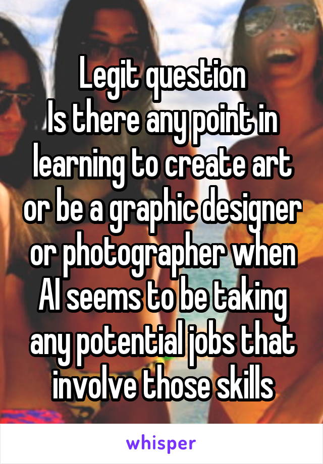 Legit question
Is there any point in learning to create art or be a graphic designer or photographer when AI seems to be taking any potential jobs that involve those skills