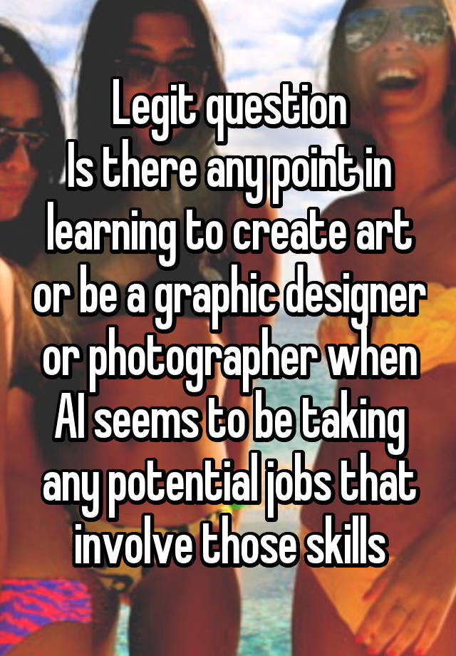 Legit question
Is there any point in learning to create art or be a graphic designer or photographer when AI seems to be taking any potential jobs that involve those skills