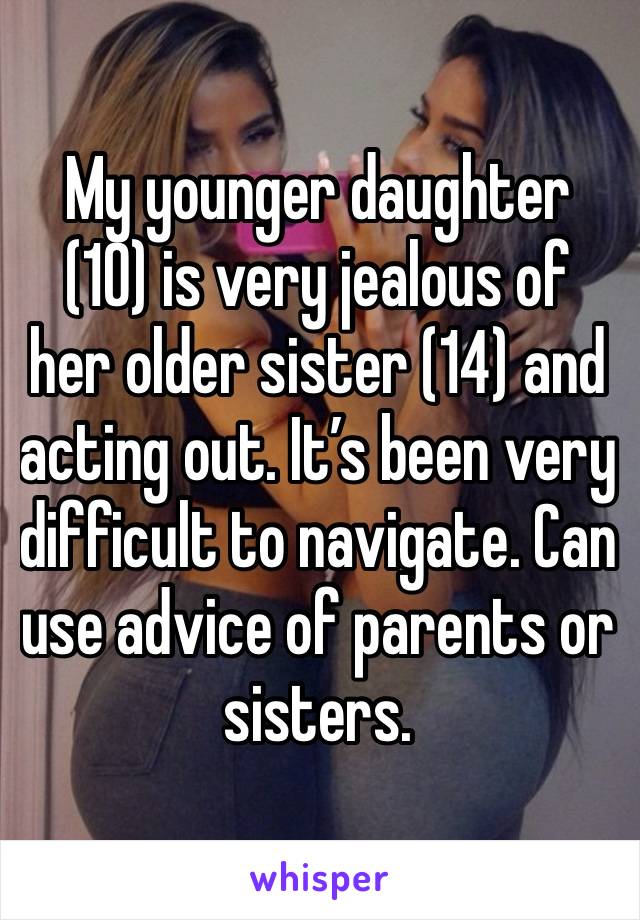 My younger daughter (10) is very jealous of her older sister (14) and acting out. It’s been very difficult to navigate. Can use advice of parents or sisters.