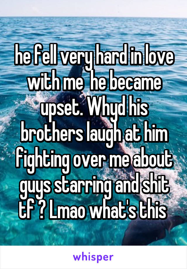 he fell very hard in love with me  he became upset. Whyd his brothers laugh at him fighting over me about guys starring and shit tf ? Lmao what's this 