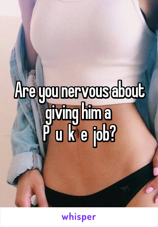 Are you nervous about giving him a 
P  u  k  e  job?