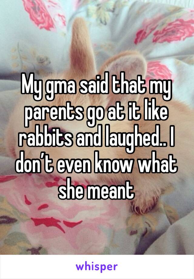 My gma said that my parents go at it like rabbits and laughed.. I don’t even know what she meant