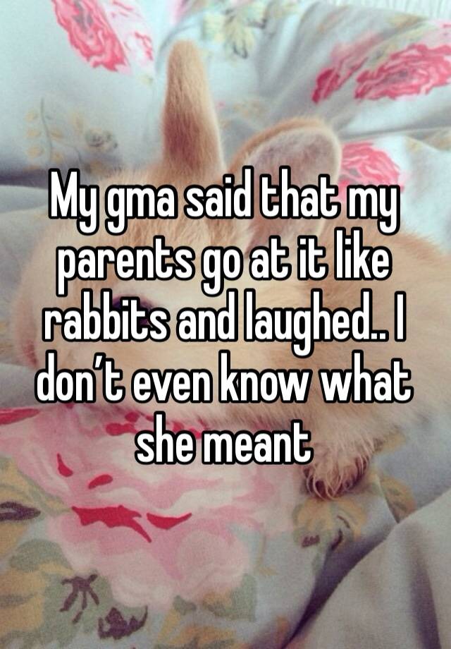 My gma said that my parents go at it like rabbits and laughed.. I don’t even know what she meant