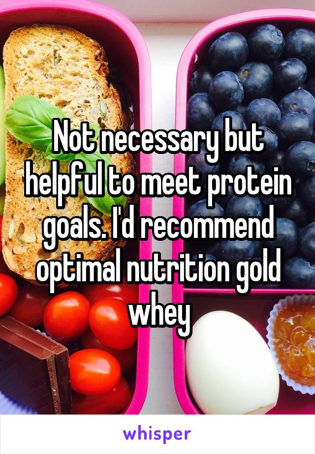 Not necessary but helpful to meet protein goals. I'd recommend optimal nutrition gold whey