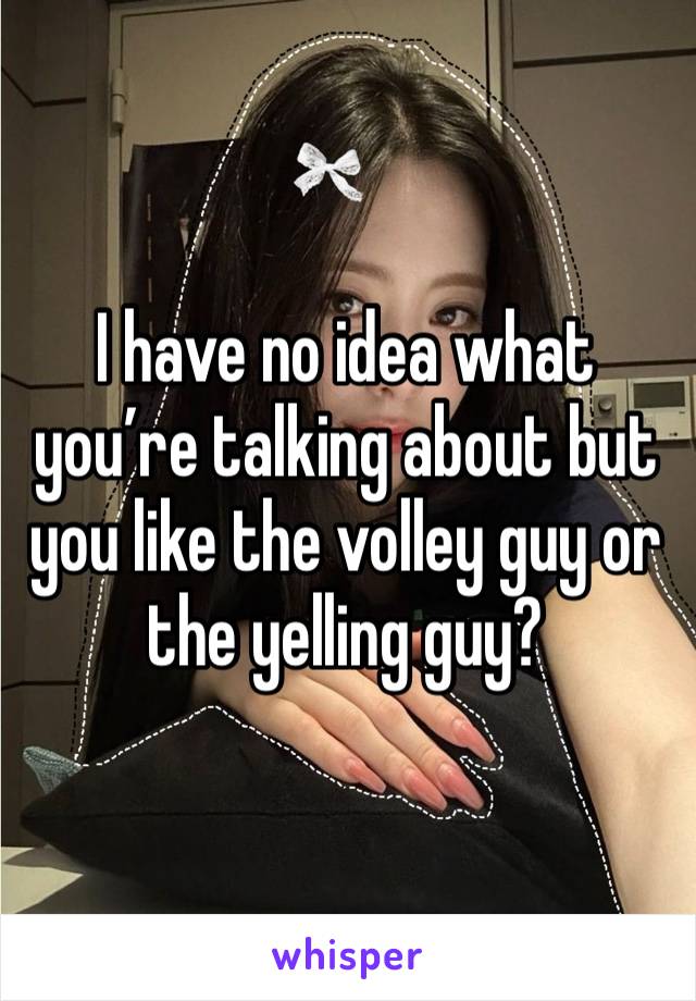 I have no idea what you’re talking about but you like the volley guy or the yelling guy?