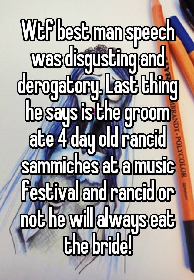 Wtf best man speech was disgusting and derogatory. Last thing he says is the groom ate 4 day old rancid sammiches at a music festival and rancid or not he will always eat the bride!