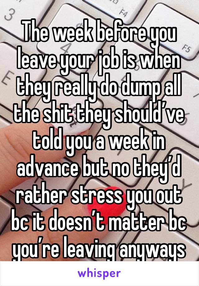 The week before you leave your job is when they really do dump all the shit they should’ve told you a week in advance but no they’d rather stress you out bc it doesn’t matter bc you’re leaving anyways