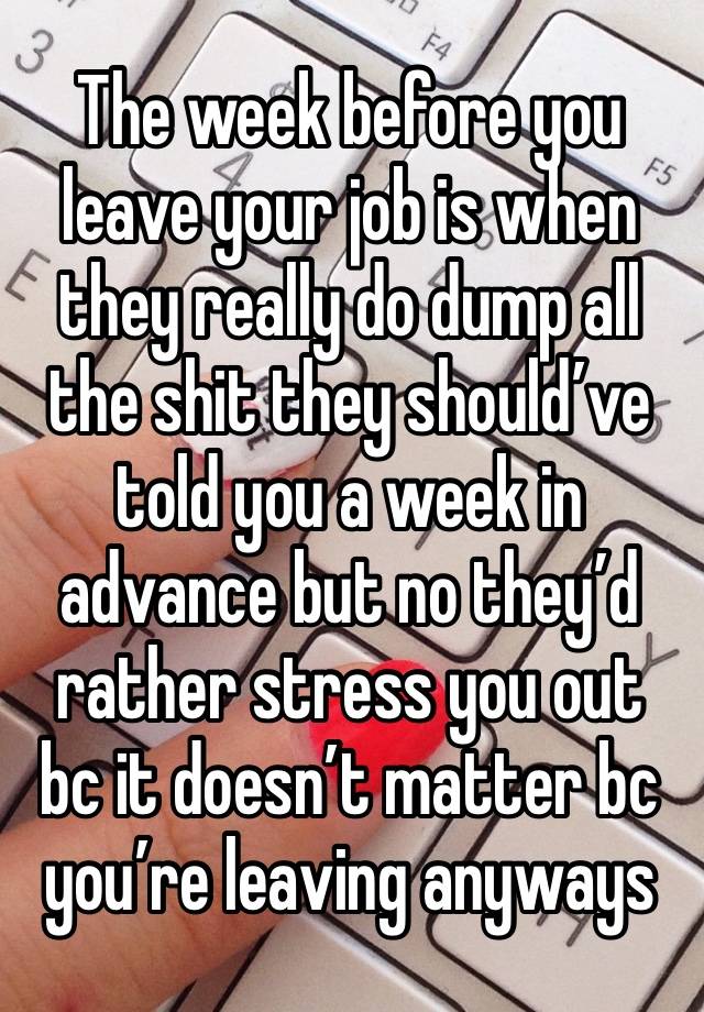 The week before you leave your job is when they really do dump all the shit they should’ve told you a week in advance but no they’d rather stress you out bc it doesn’t matter bc you’re leaving anyways