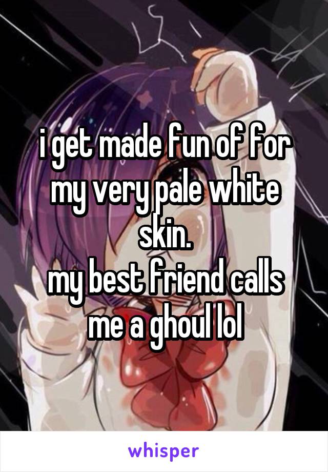 i get made fun of for my very pale white skin.
my best friend calls me a ghoul lol