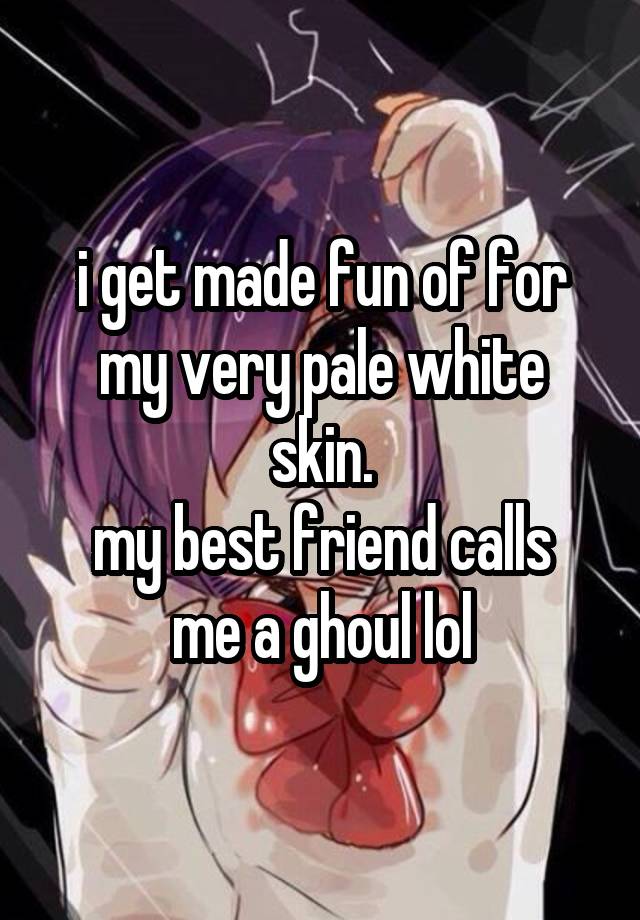 i get made fun of for my very pale white skin.
my best friend calls me a ghoul lol