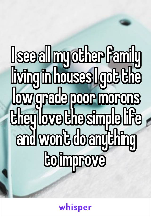 I see all my other family living in houses I got the low grade poor morons they love the simple life and won't do anything to improve 