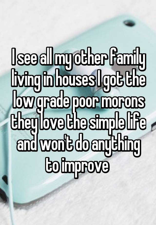 I see all my other family living in houses I got the low grade poor morons they love the simple life and won't do anything to improve 