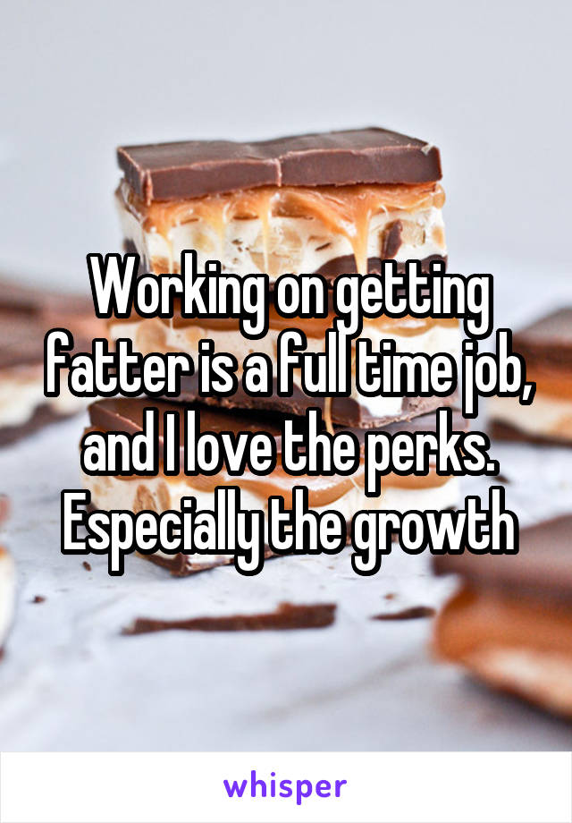 Working on getting fatter is a full time job, and I love the perks. Especially the growth