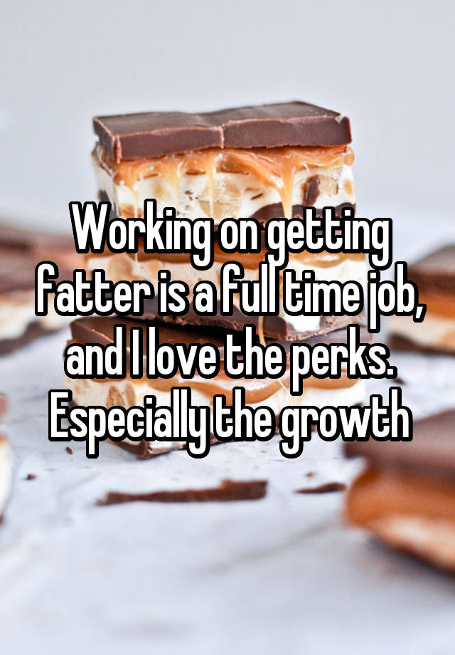 Working on getting fatter is a full time job, and I love the perks. Especially the growth