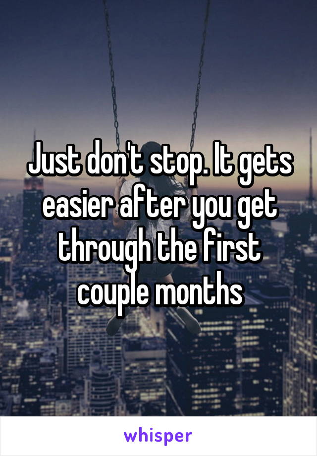 Just don't stop. It gets easier after you get through the first couple months