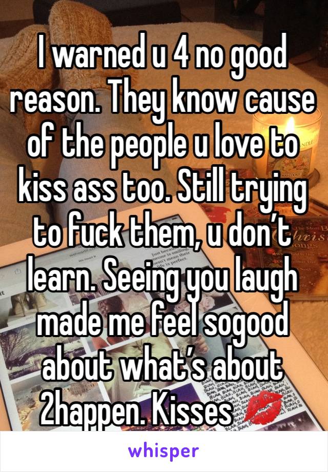 I warned u 4 no good reason. They know cause of the people u love to kiss ass too. Still trying to fuck them, u don’t learn. Seeing you laugh made me feel sogood about what’s about 2happen. Kisses 💋 