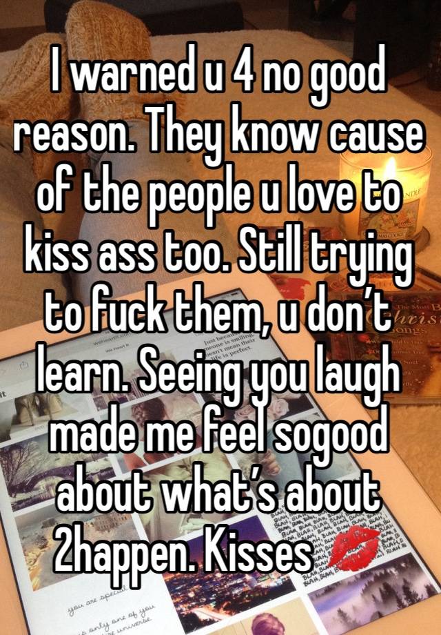 I warned u 4 no good reason. They know cause of the people u love to kiss ass too. Still trying to fuck them, u don’t learn. Seeing you laugh made me feel sogood about what’s about 2happen. Kisses 💋 