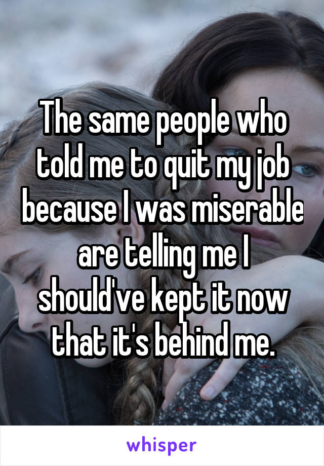 The same people who told me to quit my job because I was miserable are telling me I should've kept it now that it's behind me.